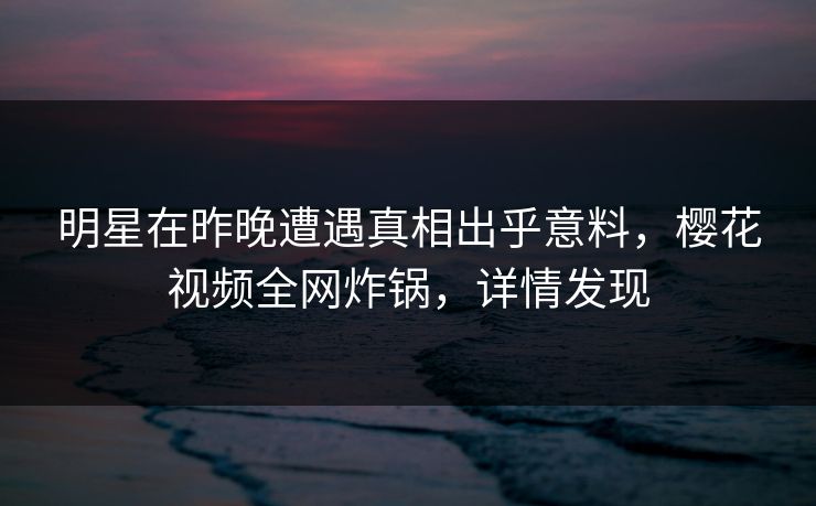 明星在昨晚遭遇真相出乎意料，樱花视频全网炸锅，详情发现
