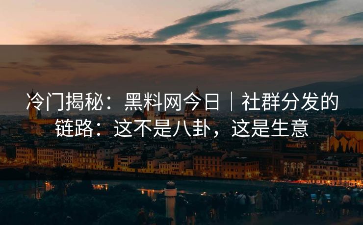冷门揭秘：黑料网今日｜社群分发的链路：这不是八卦，这是生意