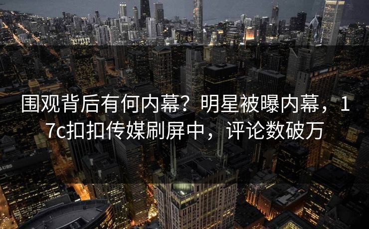 围观背后有何内幕？明星被曝内幕，17c扣扣传媒刷屏中，评论数破万