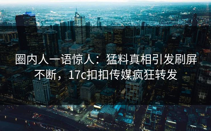圈内人一语惊人：猛料真相引发刷屏不断，17c扣扣传媒疯狂转发