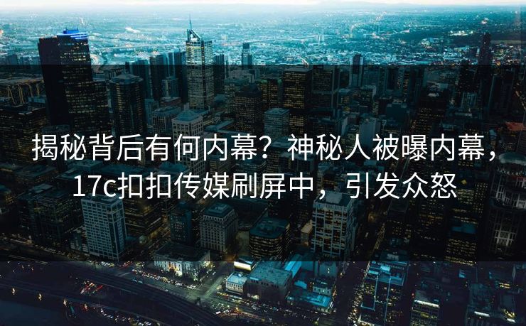 揭秘背后有何内幕？神秘人被曝内幕，17c扣扣传媒刷屏中，引发众怒