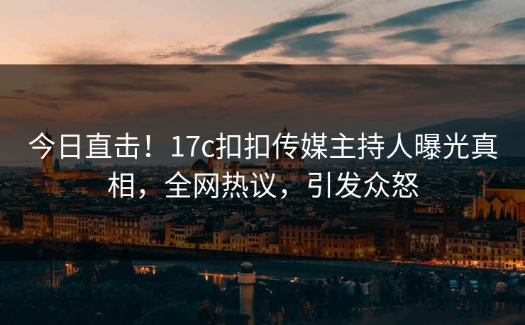 今日直击！17c扣扣传媒主持人曝光真相，全网热议，引发众怒