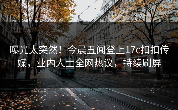 曝光太突然！今晨丑闻登上17c扣扣传媒，业内人士全网热议，持续刷屏
