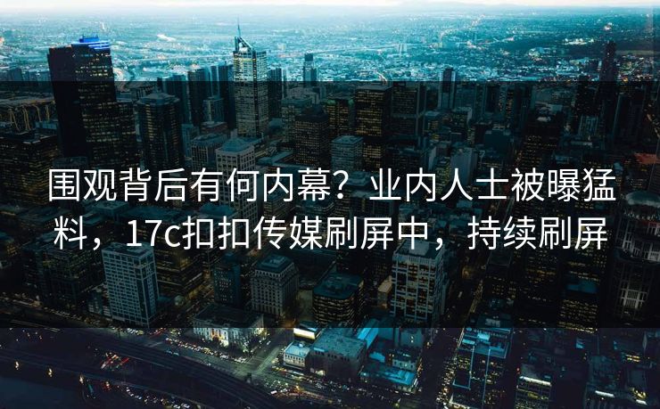 围观背后有何内幕？业内人士被曝猛料，17c扣扣传媒刷屏中，持续刷屏