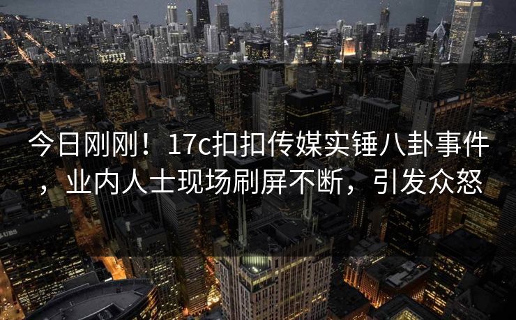今日刚刚！17c扣扣传媒实锤八卦事件，业内人士现场刷屏不断，引发众怒