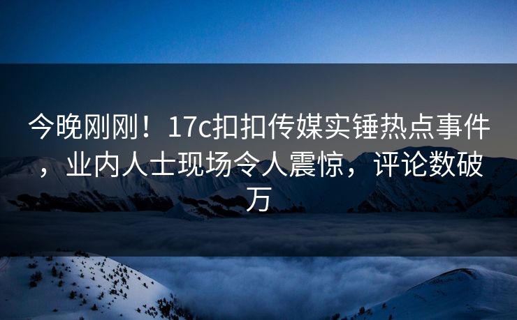 今晚刚刚！17c扣扣传媒实锤热点事件，业内人士现场令人震惊，评论数破万