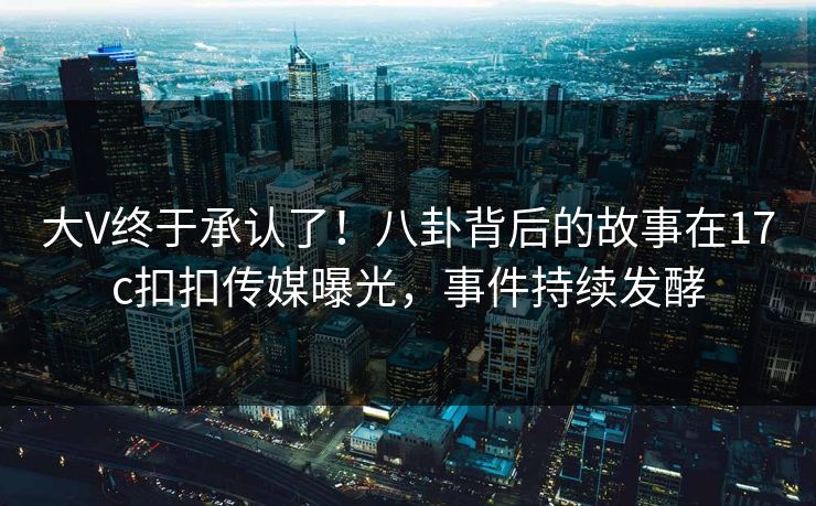 大V终于承认了！八卦背后的故事在17c扣扣传媒曝光，事件持续发酵