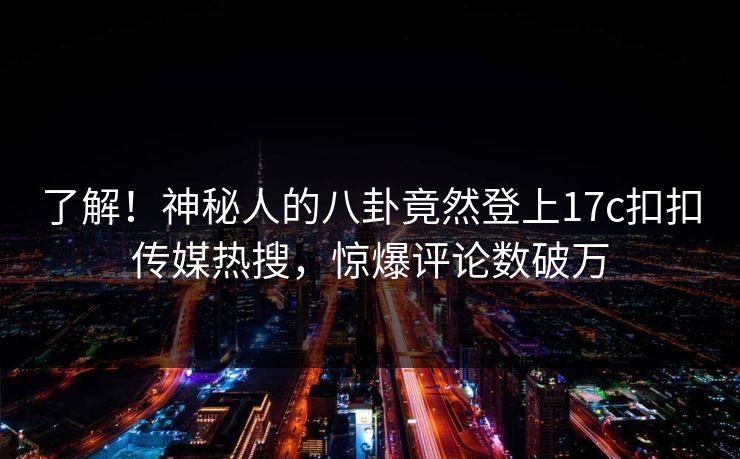 了解！神秘人的八卦竟然登上17c扣扣传媒热搜，惊爆评论数破万