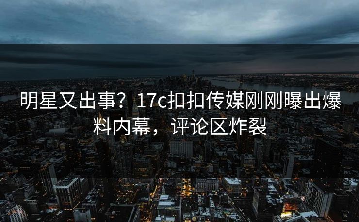 明星又出事？17c扣扣传媒刚刚曝出爆料内幕，评论区炸裂