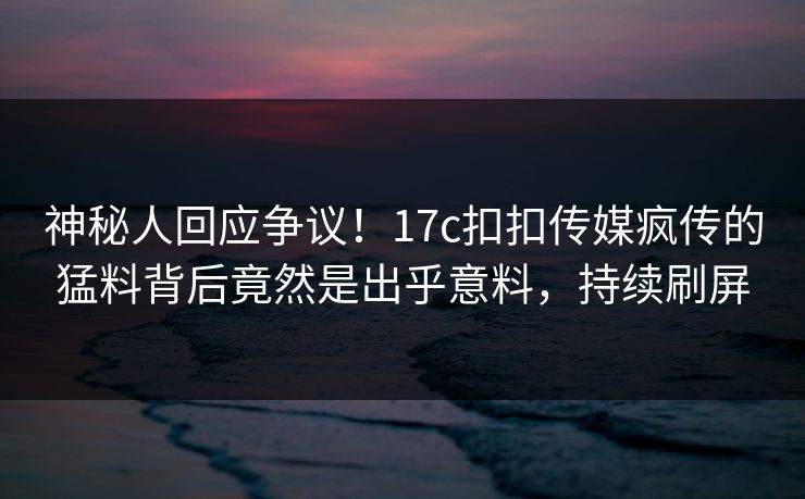 神秘人回应争议！17c扣扣传媒疯传的猛料背后竟然是出乎意料，持续刷屏