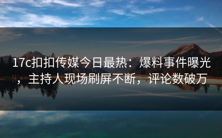 17c扣扣传媒今日最热：爆料事件曝光，主持人现场刷屏不断，评论数破万