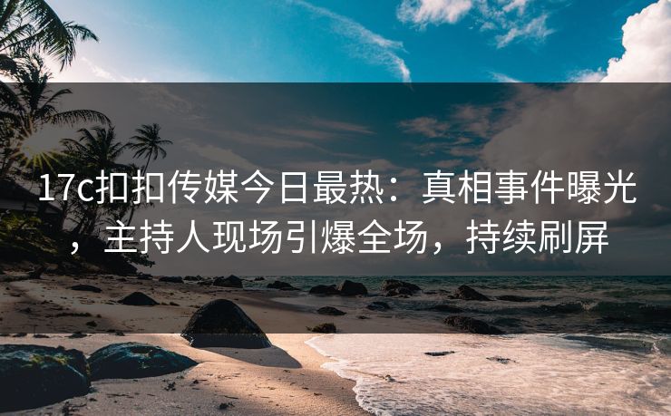 17c扣扣传媒今日最热：真相事件曝光，主持人现场引爆全场，持续刷屏