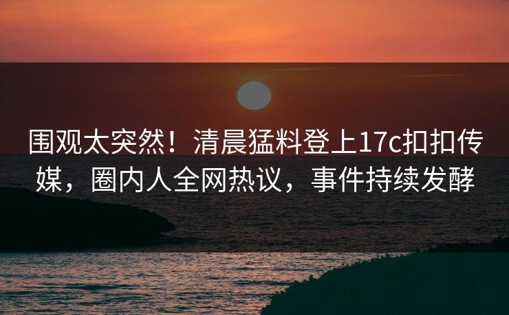 围观太突然！清晨猛料登上17c扣扣传媒，圈内人全网热议，事件持续发酵