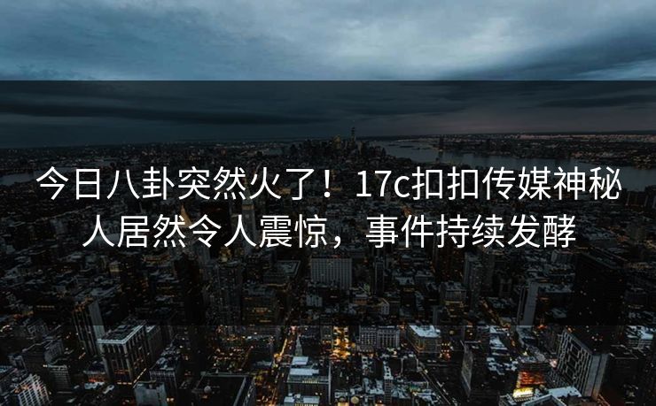 今日八卦突然火了！17c扣扣传媒神秘人居然令人震惊，事件持续发酵