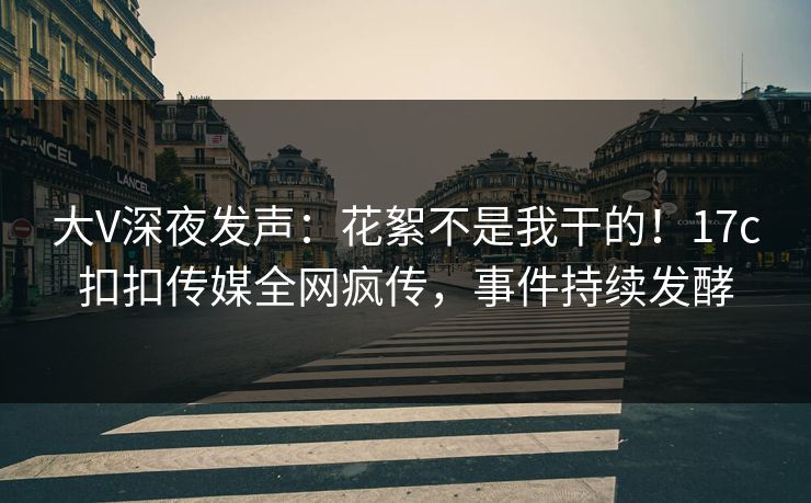 大V深夜发声：花絮不是我干的！17c扣扣传媒全网疯传，事件持续发酵