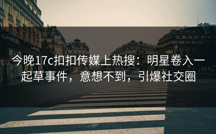 今晚17c扣扣传媒上热搜：明星卷入一起草事件，意想不到，引爆社交圈