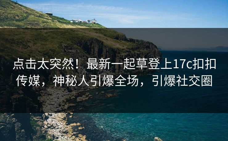 点击太突然！最新一起草登上17c扣扣传媒，神秘人引爆全场，引爆社交圈