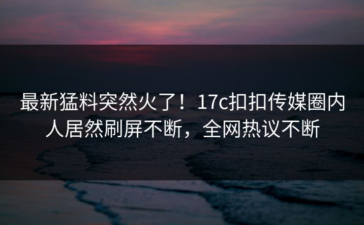 最新猛料突然火了！17c扣扣传媒圈内人居然刷屏不断，全网热议不断