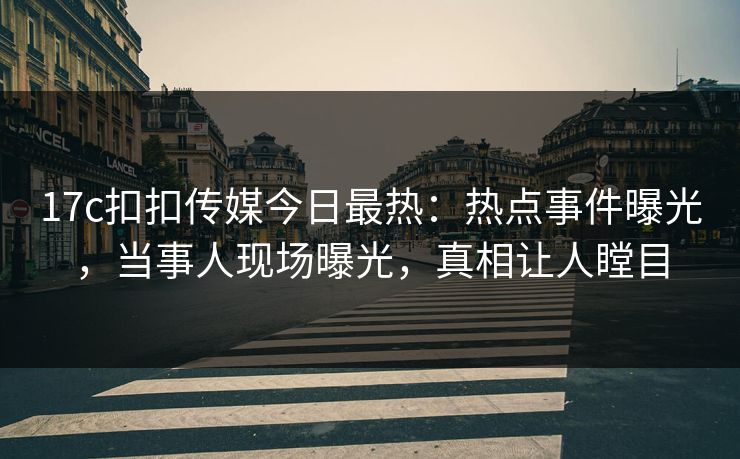17c扣扣传媒今日最热：热点事件曝光，当事人现场曝光，真相让人瞠目
