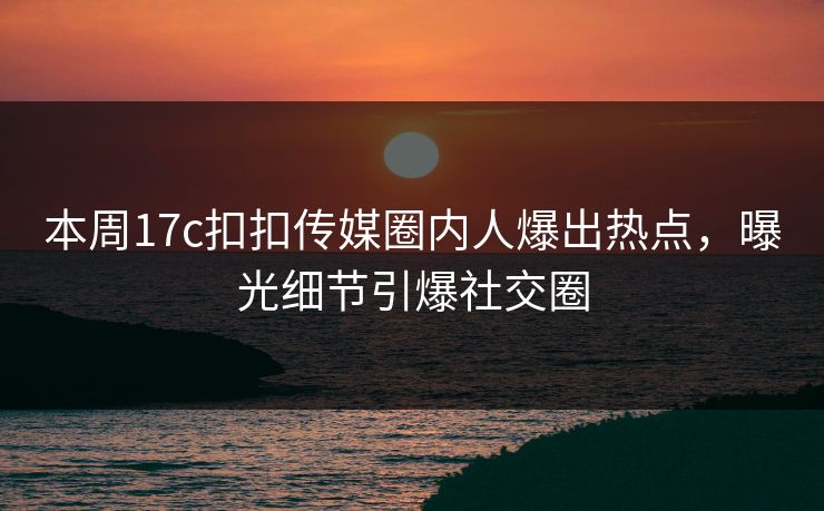 本周17c扣扣传媒圈内人爆出热点，曝光细节引爆社交圈