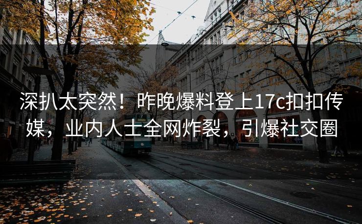深扒太突然！昨晚爆料登上17c扣扣传媒，业内人士全网炸裂，引爆社交圈