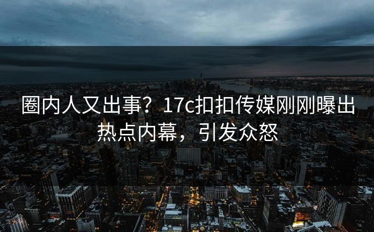 圈内人又出事？17c扣扣传媒刚刚曝出热点内幕，引发众怒