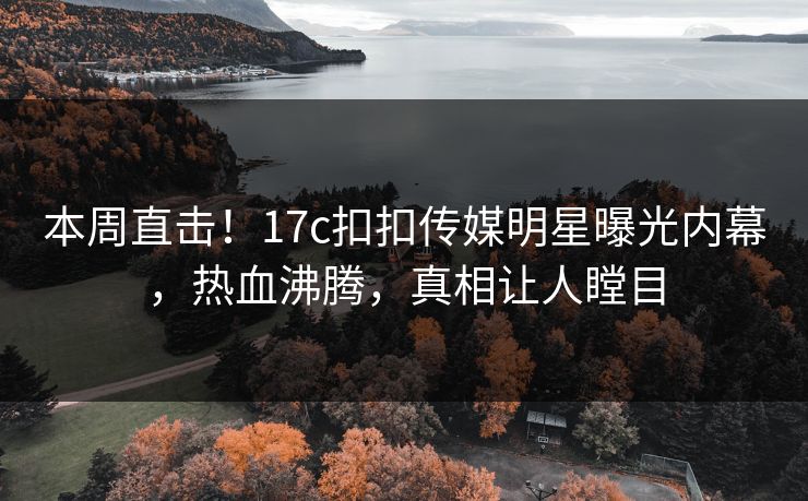 本周直击！17c扣扣传媒明星曝光内幕，热血沸腾，真相让人瞠目