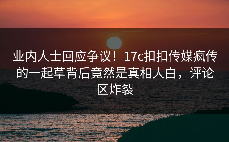 业内人士回应争议！17c扣扣传媒疯传的一起草背后竟然是真相大白，评论区炸裂