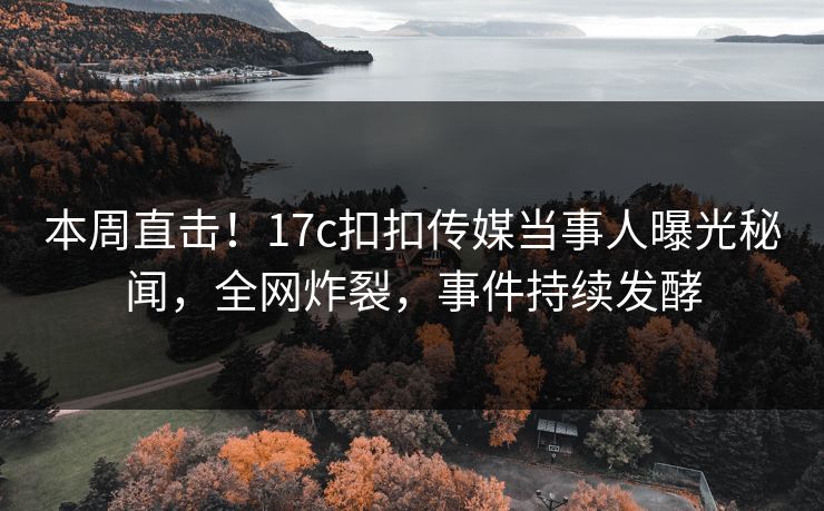 本周直击！17c扣扣传媒当事人曝光秘闻，全网炸裂，事件持续发酵