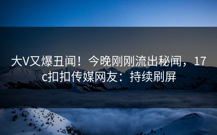 大V又爆丑闻！今晚刚刚流出秘闻，17c扣扣传媒网友：持续刷屏