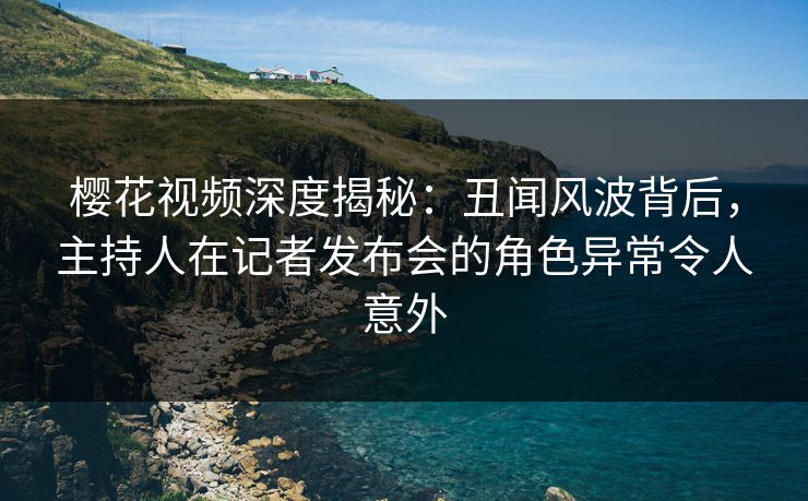 樱花视频深度揭秘：丑闻风波背后，主持人在记者发布会的角色异常令人意外