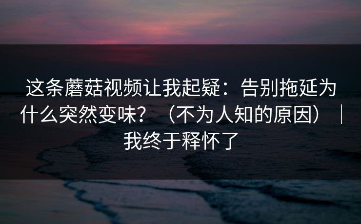 这条蘑菇视频让我起疑：告别拖延为什么突然变味？（不为人知的原因）｜我终于释怀了