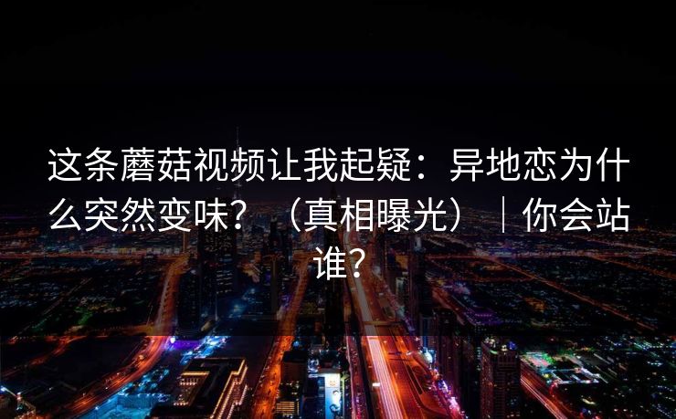 这条蘑菇视频让我起疑：异地恋为什么突然变味？（真相曝光）｜你会站谁？